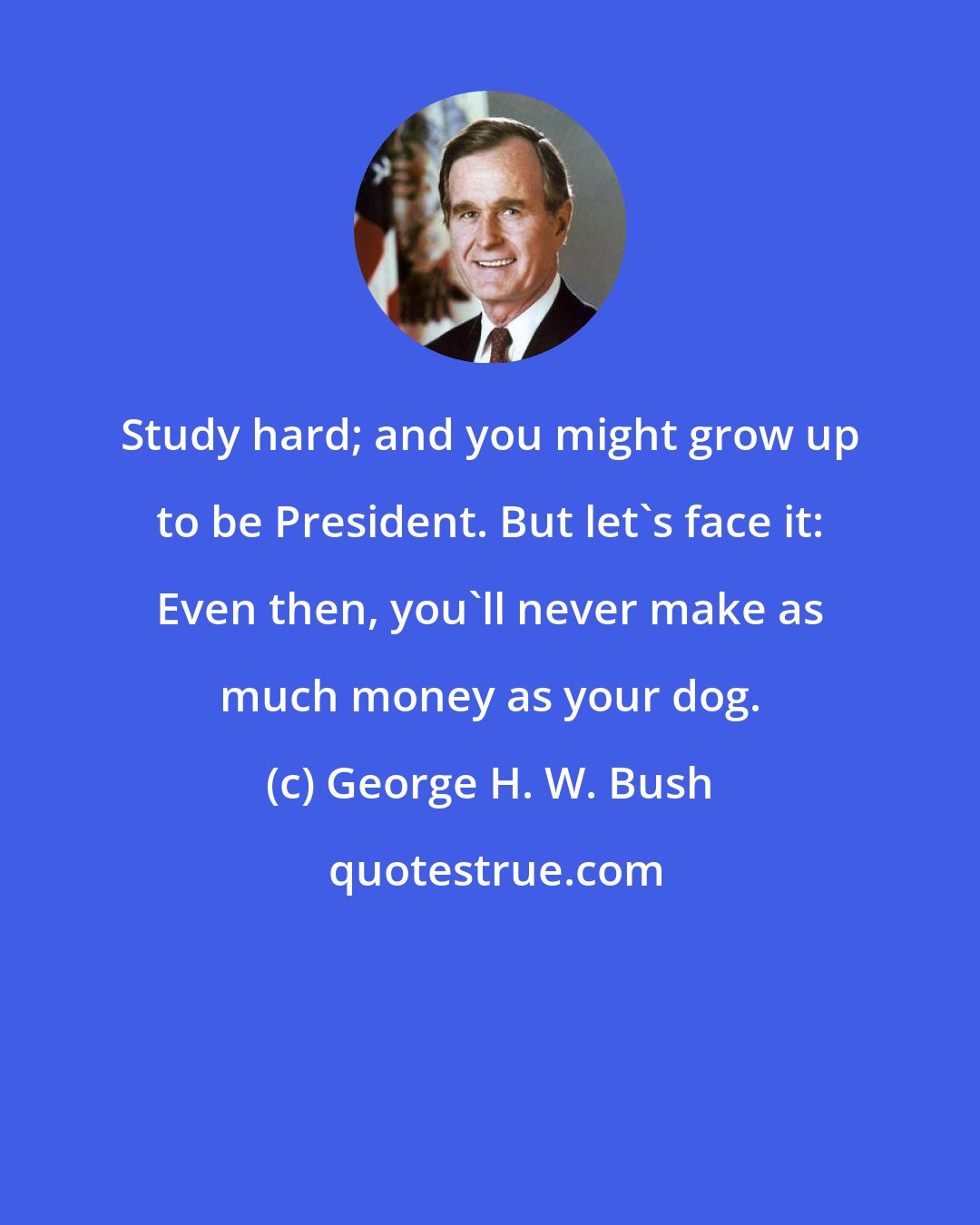 George H. W. Bush: Study hard; and you might grow up to be President. But let's face it: Even then, you'll never make as much money as your dog.