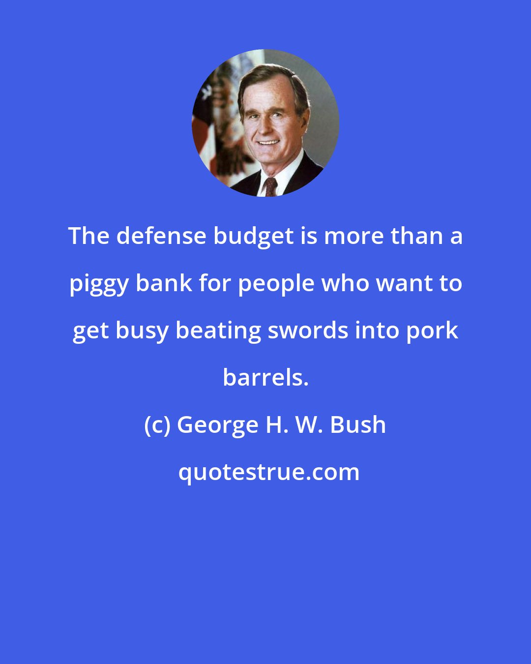 George H. W. Bush: The defense budget is more than a piggy bank for people who want to get busy beating swords into pork barrels.