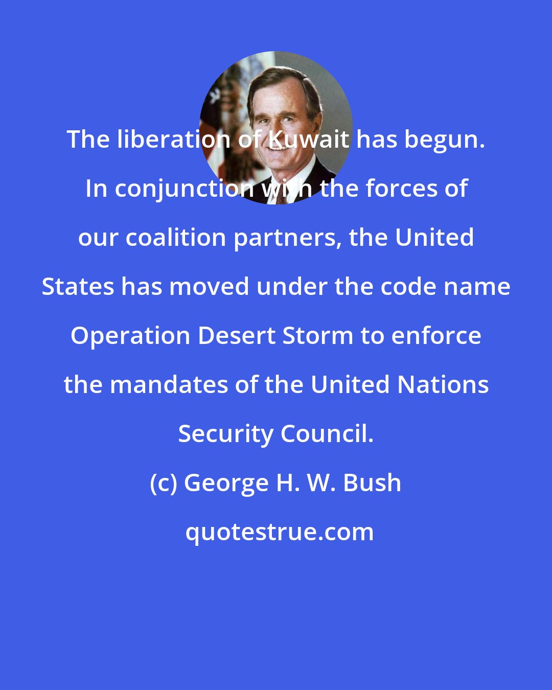 George H. W. Bush: The liberation of Kuwait has begun. In conjunction with the forces of our coalition partners, the United States has moved under the code name Operation Desert Storm to enforce the mandates of the United Nations Security Council.