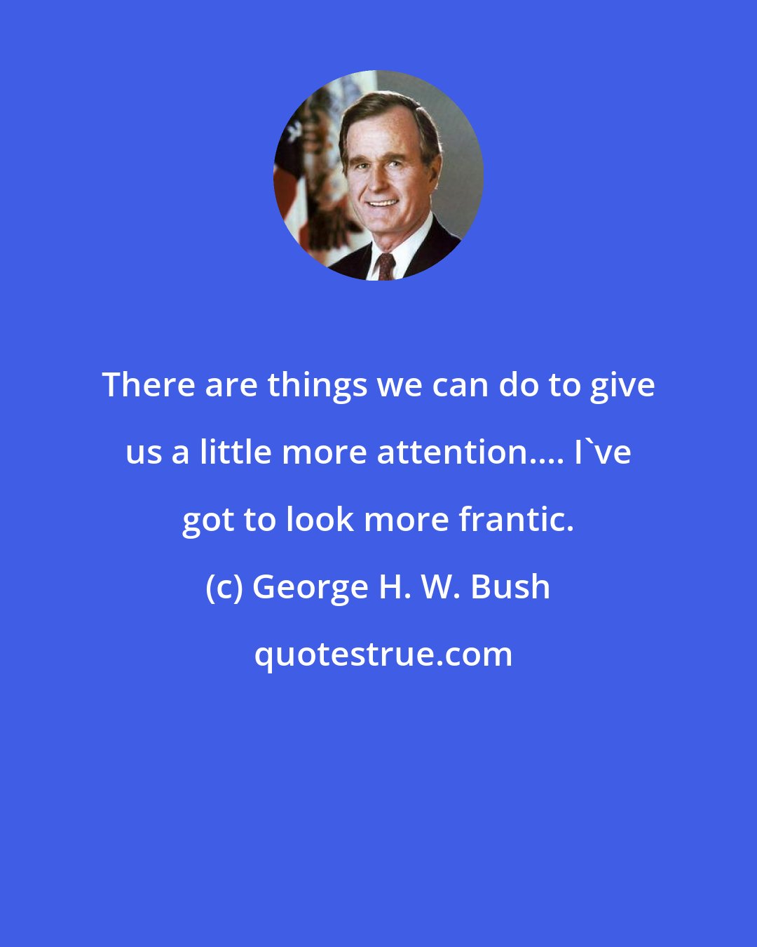 George H. W. Bush: There are things we can do to give us a little more attention.... I've got to look more frantic.