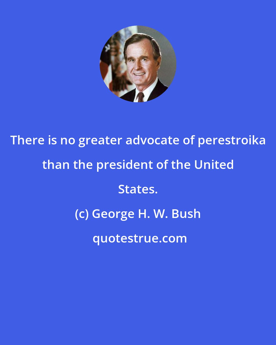 George H. W. Bush: There is no greater advocate of perestroika than the president of the United States.