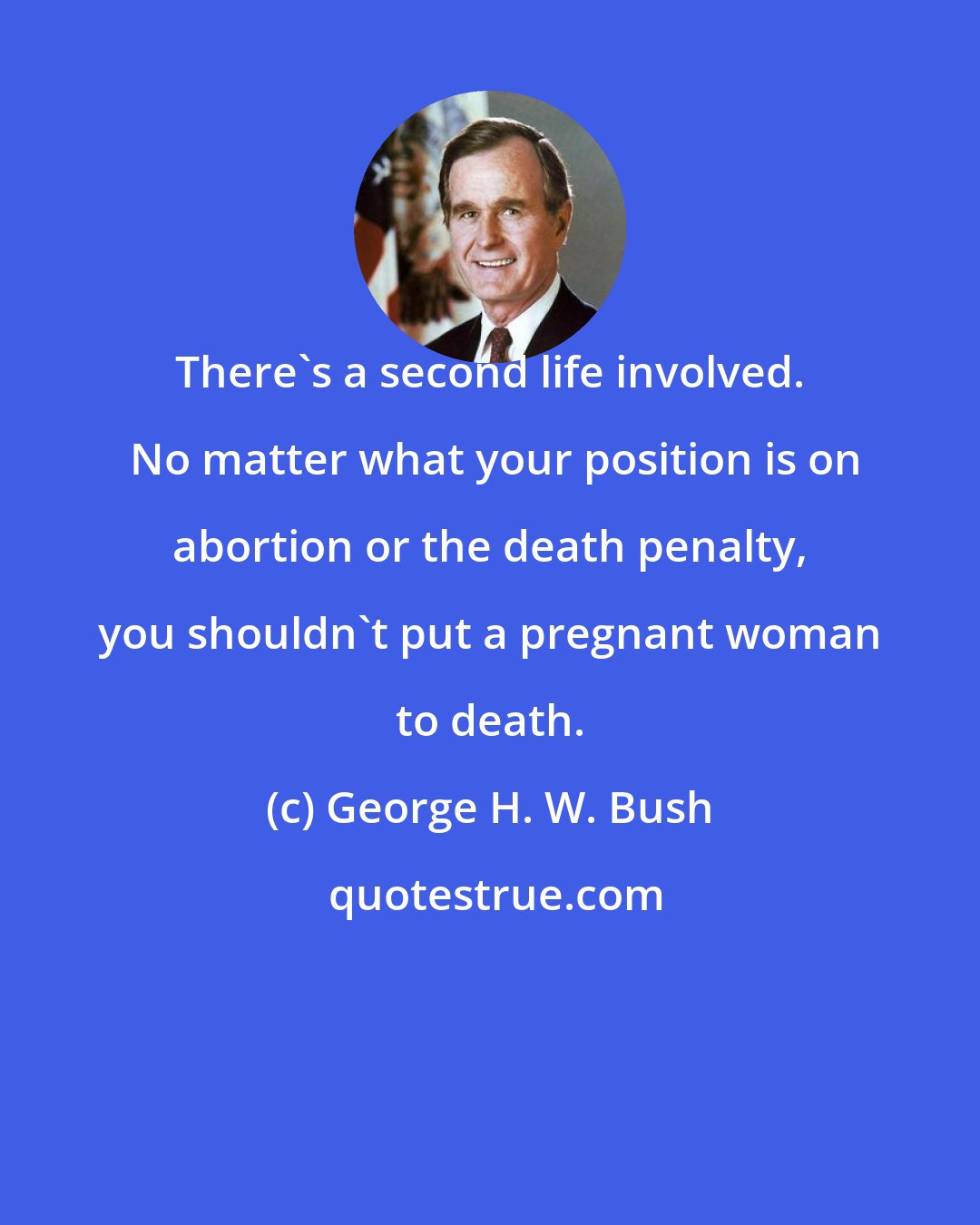 George H. W. Bush: There's a second life involved.  No matter what your position is on abortion or the death penalty, you shouldn't put a pregnant woman to death.