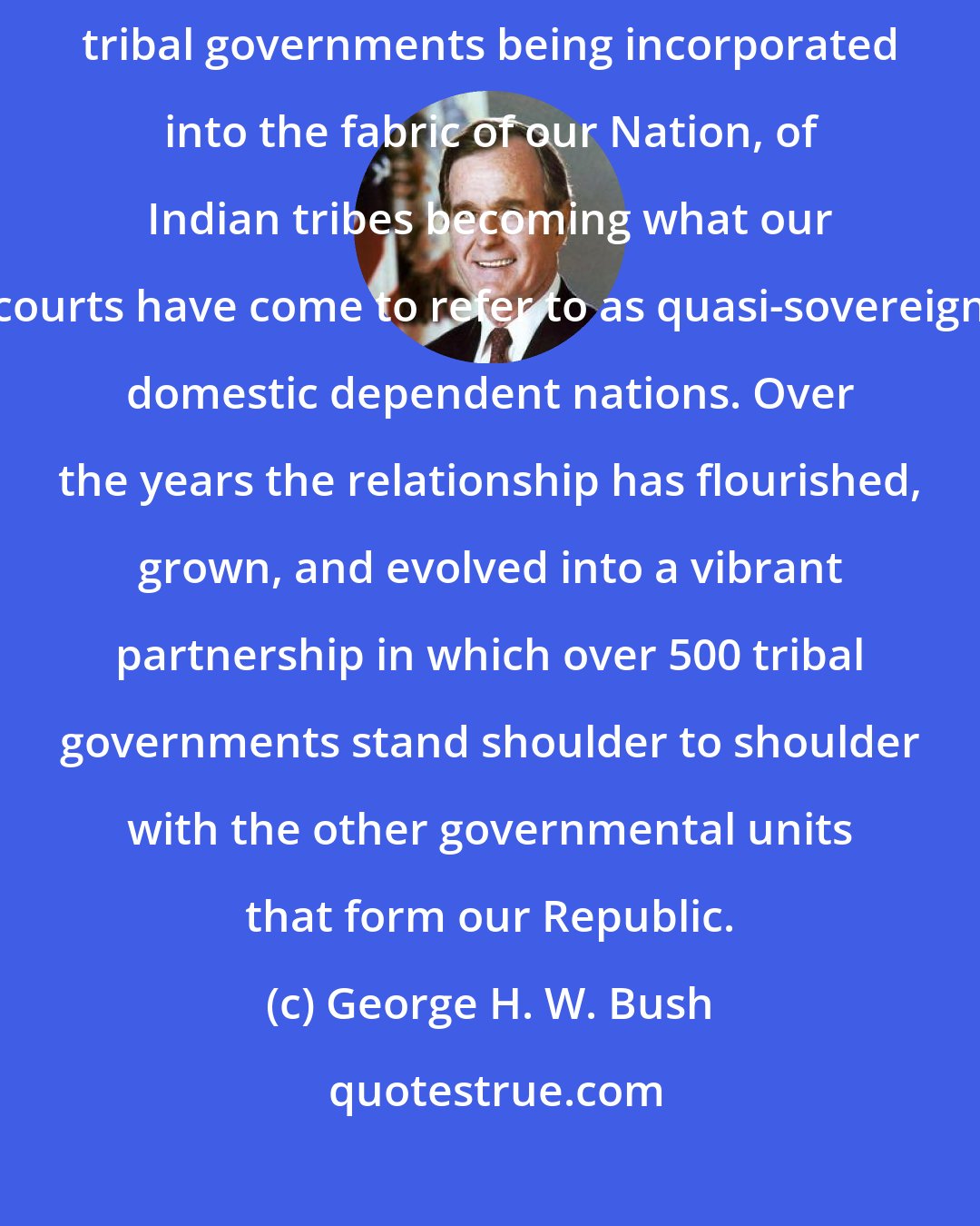 George H. W. Bush: This government to government relationship is the result of sovereign and independent tribal governments being incorporated into the fabric of our Nation, of Indian tribes becoming what our courts have come to refer to as quasi-sovereign domestic dependent nations. Over the years the relationship has flourished, grown, and evolved into a vibrant partnership in which over 500 tribal governments stand shoulder to shoulder with the other governmental units that form our Republic.