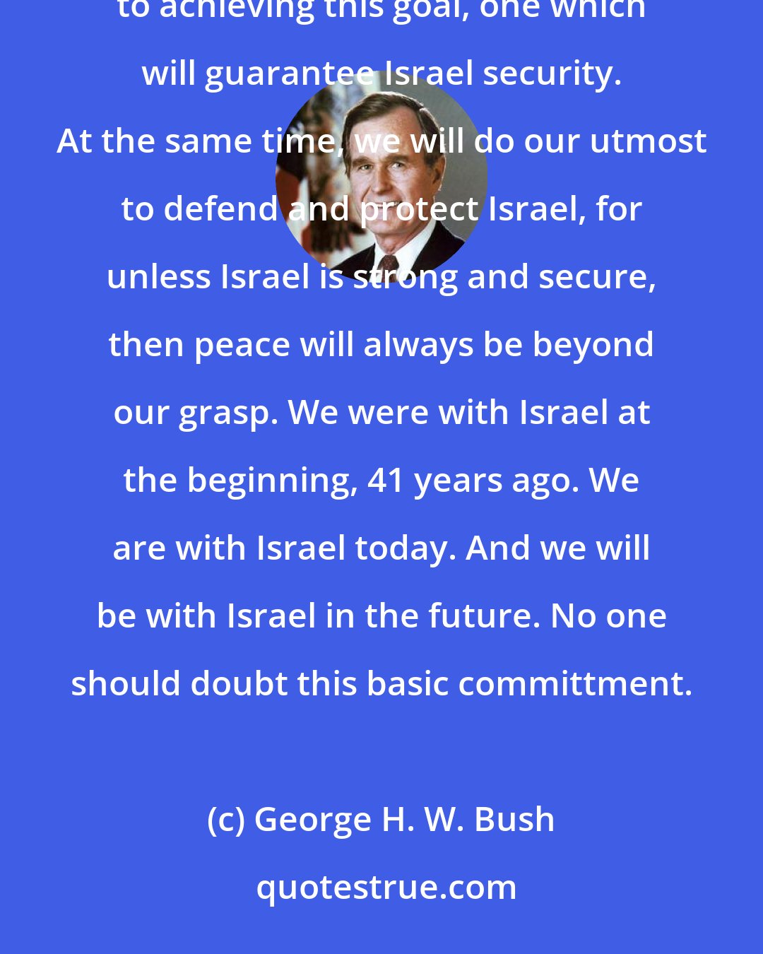 George H. W. Bush: We also share a profound desire for a lasting peace in the Middle East. My Administration is dedicated to achieving this goal, one which will guarantee Israel security. At the same time, we will do our utmost to defend and protect Israel, for unless Israel is strong and secure, then peace will always be beyond our grasp. We were with Israel at the beginning, 41 years ago. We are with Israel today. And we will be with Israel in the future. No one should doubt this basic committment.