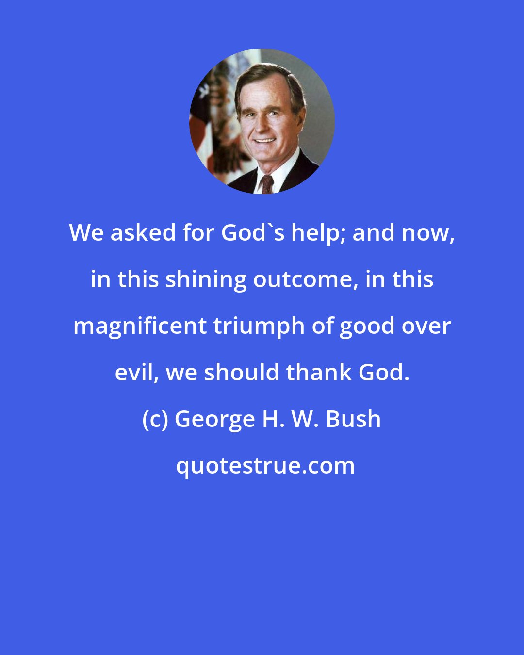 George H. W. Bush: We asked for God's help; and now, in this shining outcome, in this magnificent triumph of good over evil, we should thank God.