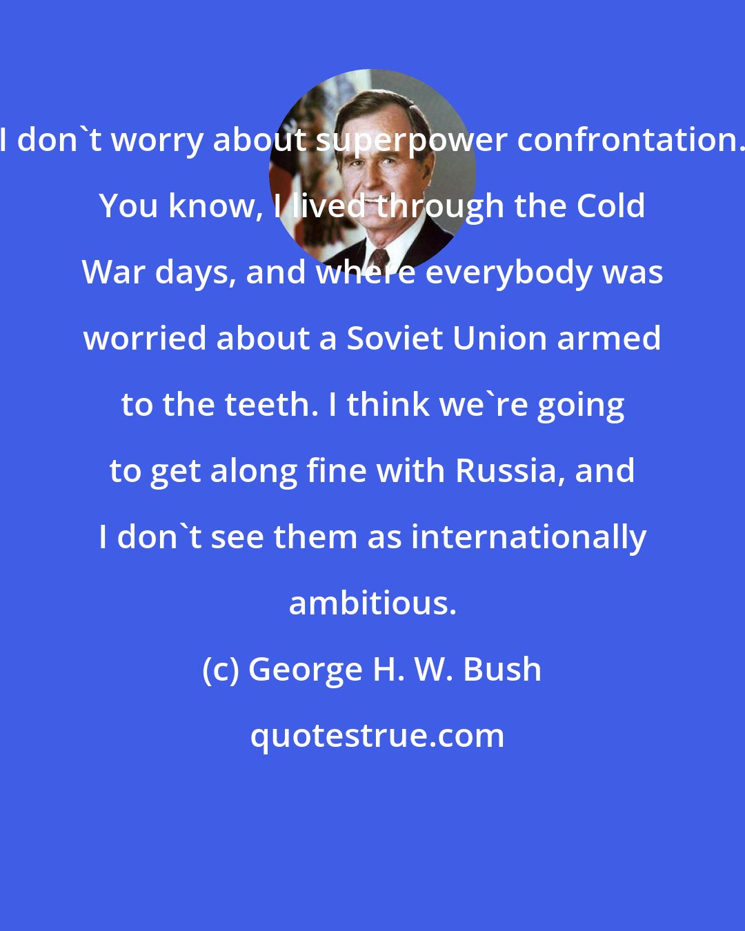 George H. W. Bush: I don't worry about superpower confrontation. You know, I lived through the Cold War days, and where everybody was worried about a Soviet Union armed to the teeth. I think we're going to get along fine with Russia, and I don't see them as internationally ambitious.