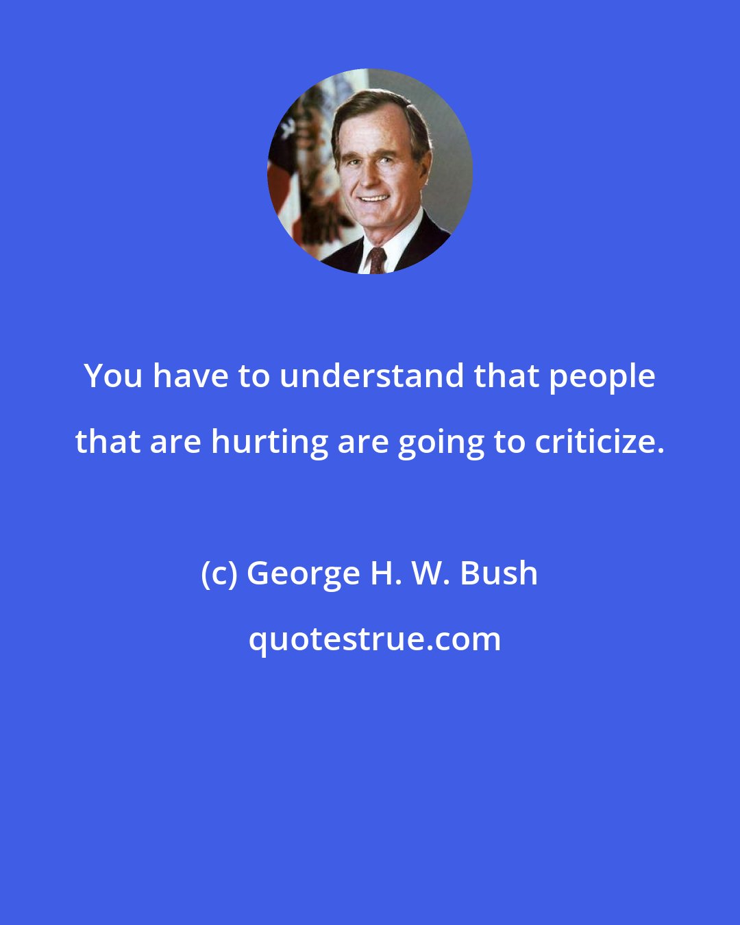 George H. W. Bush: You have to understand that people that are hurting are going to criticize.