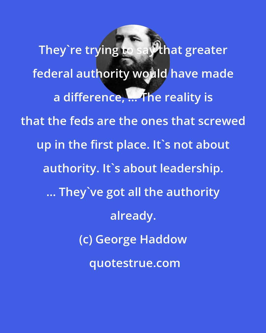 George Haddow: They're trying to say that greater federal authority would have made a difference, ... The reality is that the feds are the ones that screwed up in the first place. It's not about authority. It's about leadership. ... They've got all the authority already.
