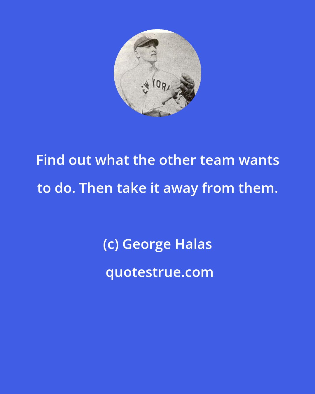 George Halas: Find out what the other team wants to do. Then take it away from them.