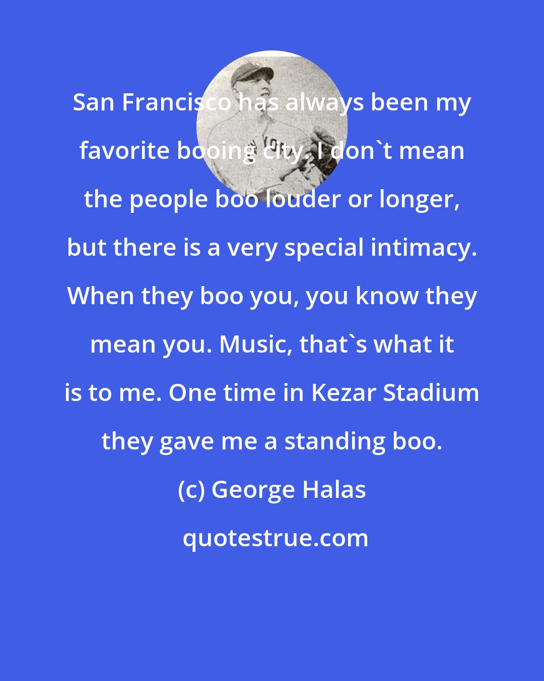 George Halas: San Francisco has always been my favorite booing city. I don't mean the people boo louder or longer, but there is a very special intimacy. When they boo you, you know they mean you. Music, that's what it is to me. One time in Kezar Stadium they gave me a standing boo.