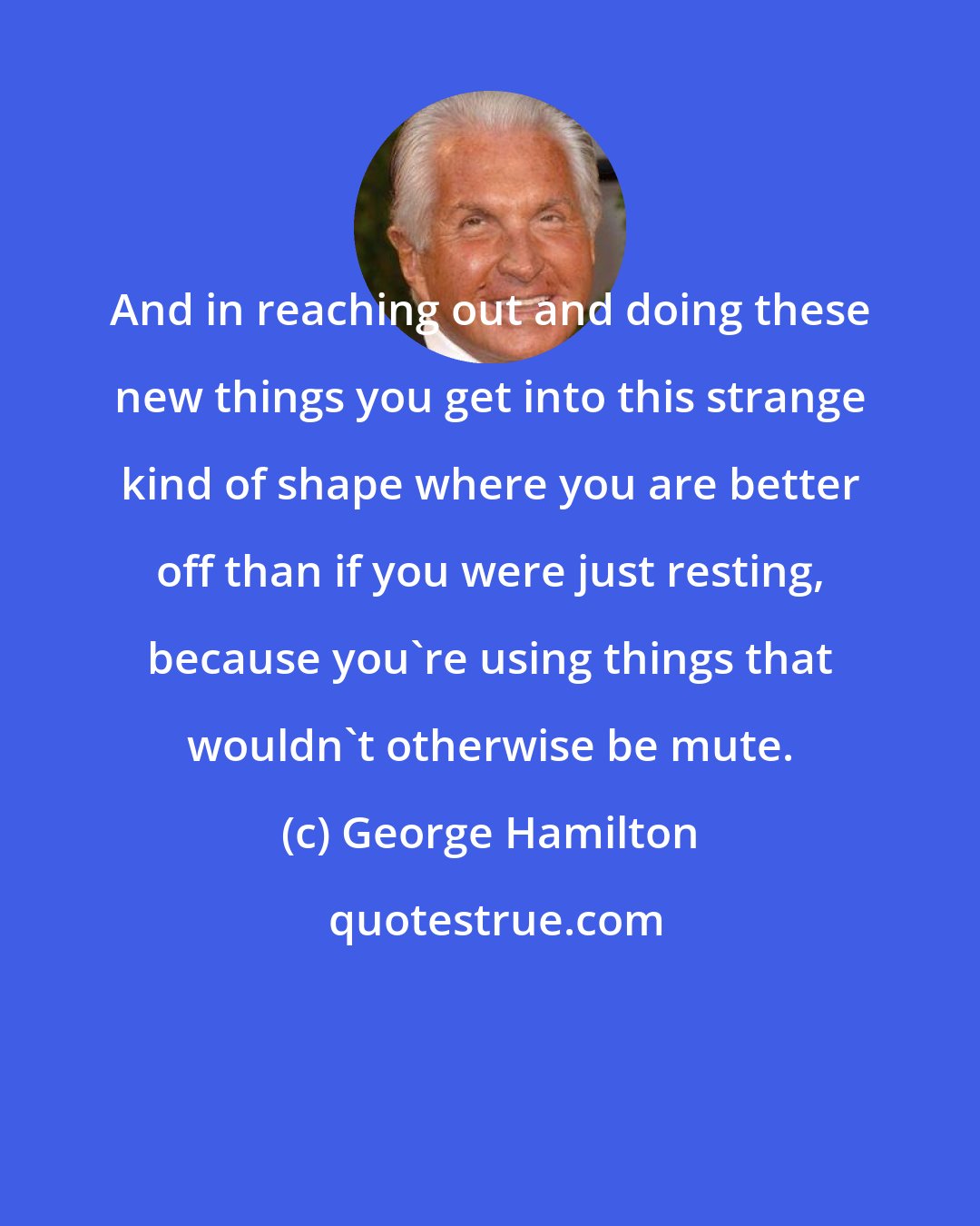 George Hamilton: And in reaching out and doing these new things you get into this strange kind of shape where you are better off than if you were just resting, because you're using things that wouldn't otherwise be mute.