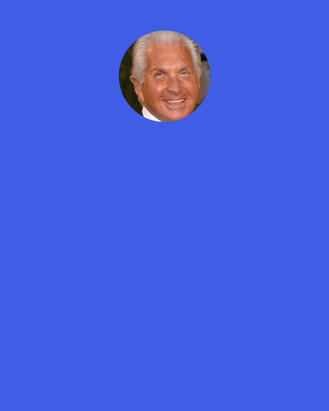 George Hamilton: I remember a meeting I had at MGM. It was at the end of their reign. They say we have you under contract, and because you’re under contract, we’d like to you to work. I said, well, that seems fair. But if it’s a really good movie, they were going to give it to a particular actor that was not under contract. The bottom line was they were going to pay you more if it was a bad one and pay you less if it was a good one.