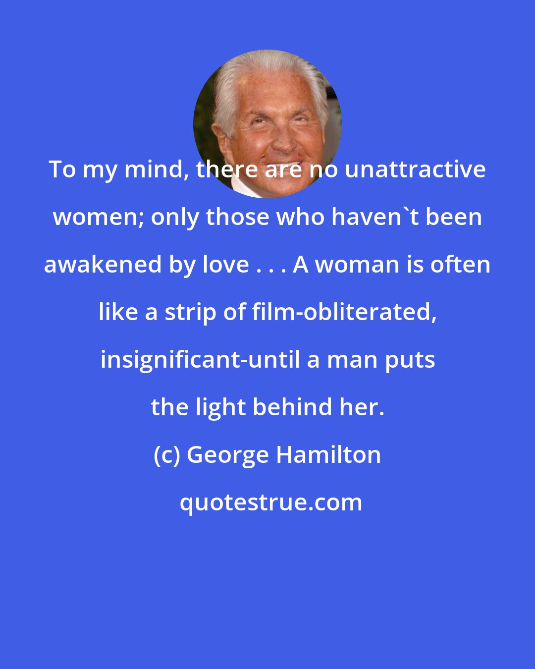 George Hamilton: To my mind, there are no unattractive women; only those who haven't been awakened by love . . . A woman is often like a strip of film-obliterated, insignificant-until a man puts the light behind her.