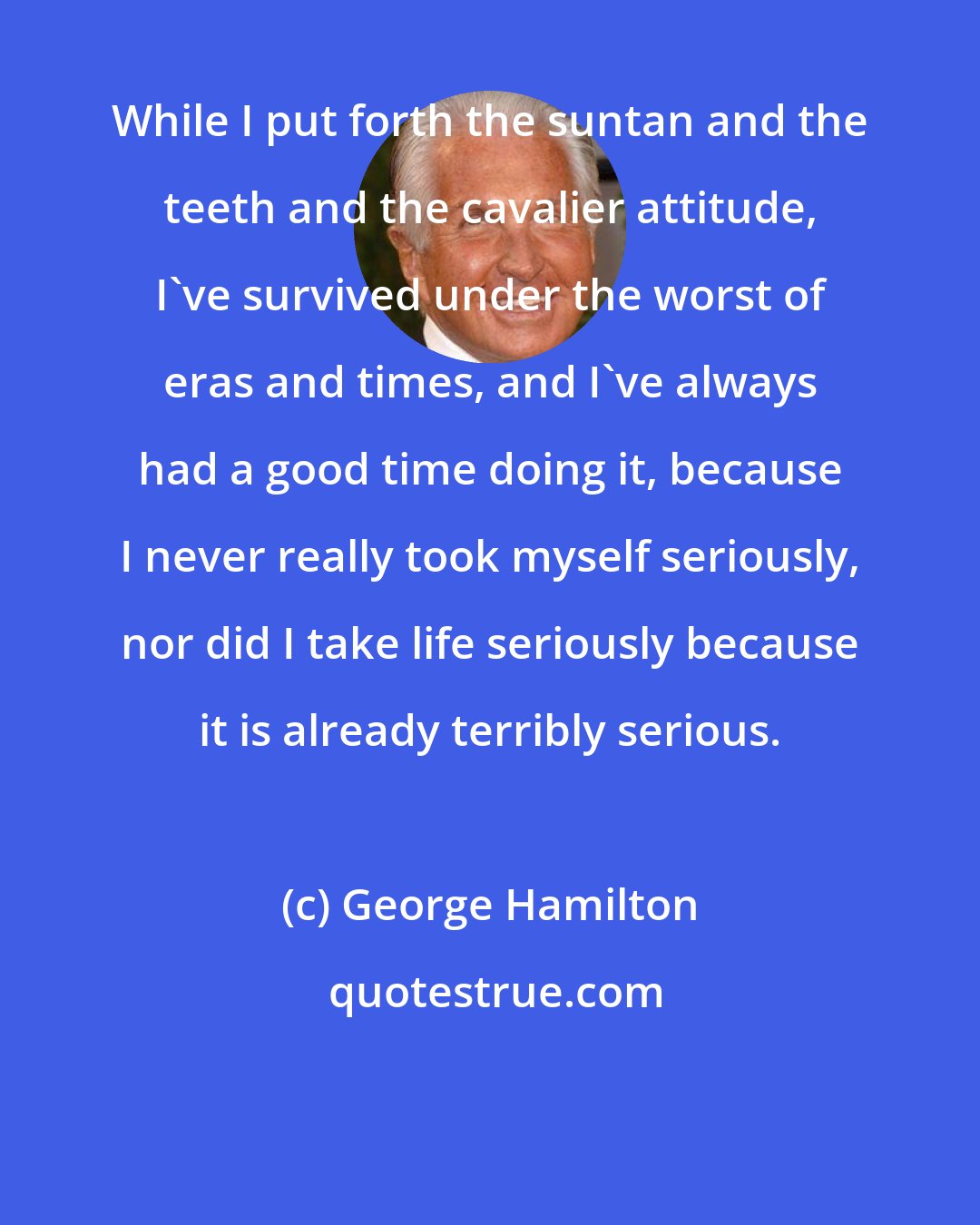 George Hamilton: While I put forth the suntan and the teeth and the cavalier attitude, I've survived under the worst of eras and times, and I've always had a good time doing it, because I never really took myself seriously, nor did I take life seriously because it is already terribly serious.