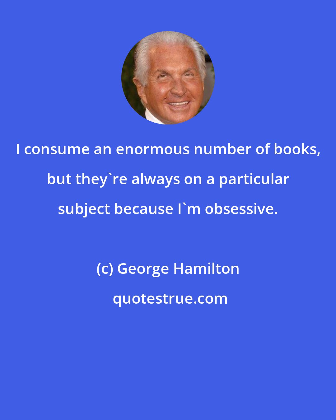 George Hamilton: I consume an enormous number of books, but they're always on a particular subject because I'm obsessive.