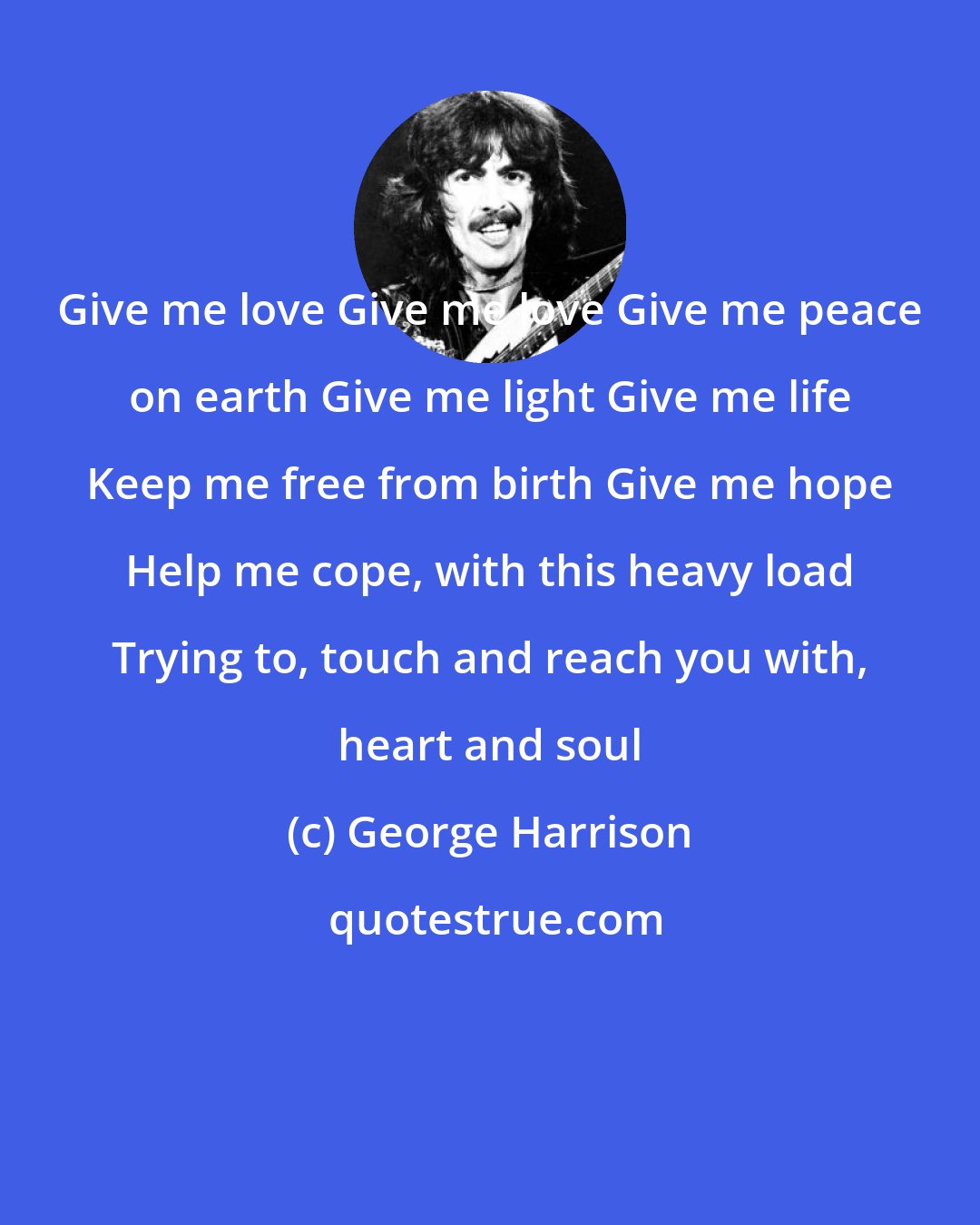 George Harrison: Give me love Give me love Give me peace on earth Give me light Give me life Keep me free from birth Give me hope Help me cope, with this heavy load Trying to, touch and reach you with, heart and soul