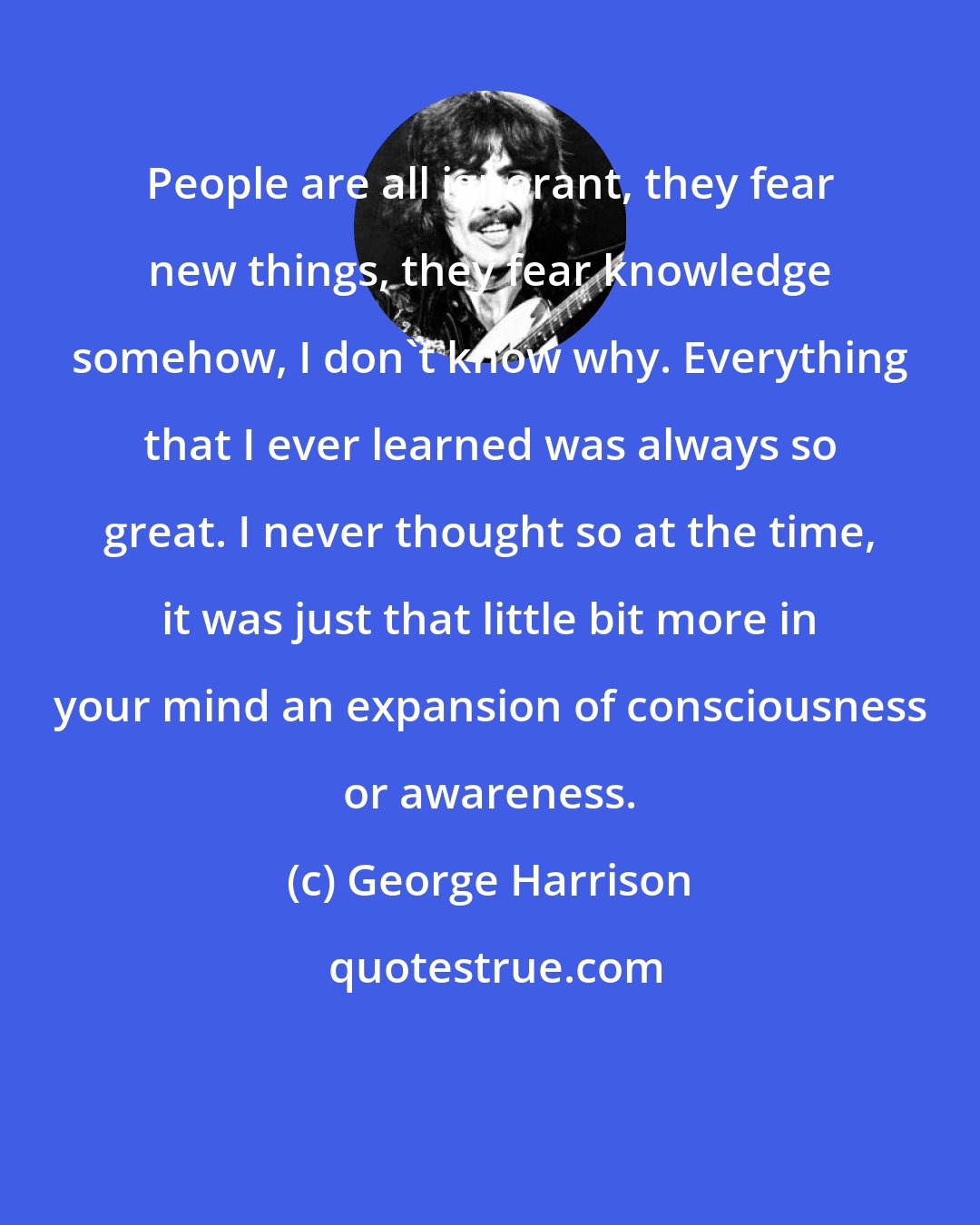 George Harrison: People are all ignorant, they fear new things, they fear knowledge somehow, I don't know why. Everything that I ever learned was always so great. I never thought so at the time, it was just that little bit more in your mind an expansion of consciousness or awareness.