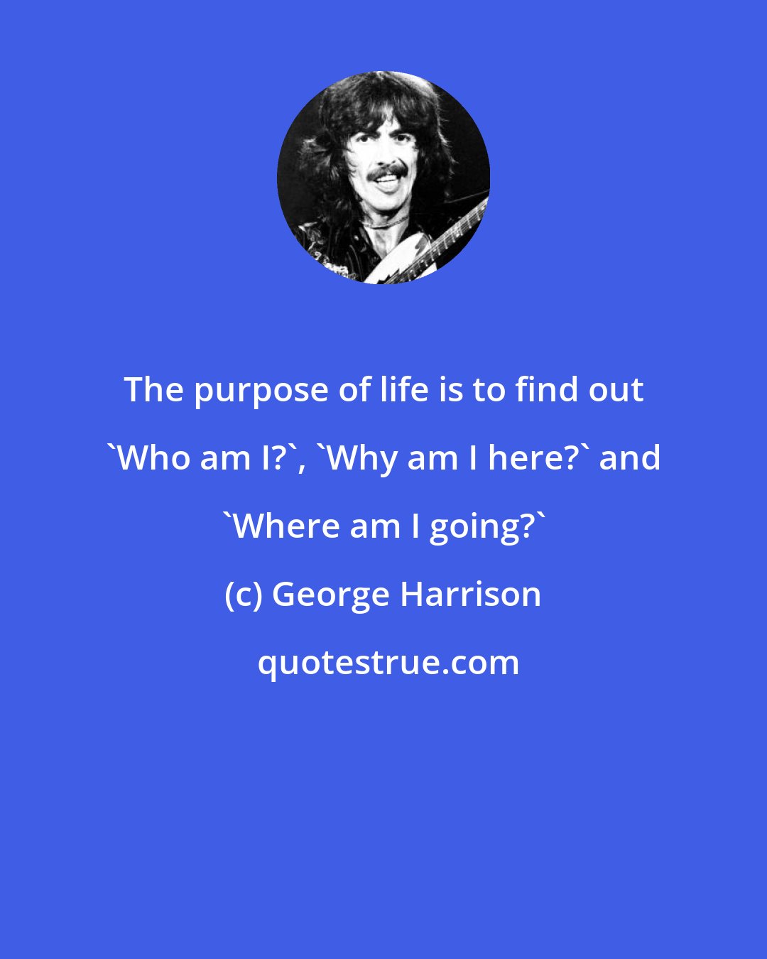 George Harrison: The purpose of life is to find out 'Who am I?', 'Why am I here?' and 'Where am I going?'