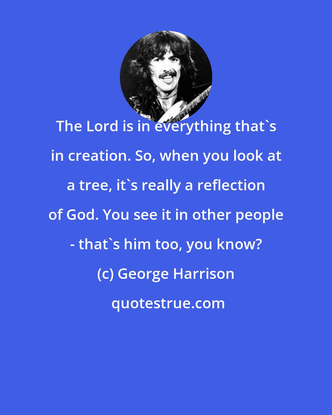 George Harrison: The Lord is in everything that's in creation. So, when you look at a tree, it's really a reflection of God. You see it in other people - that's him too, you know?