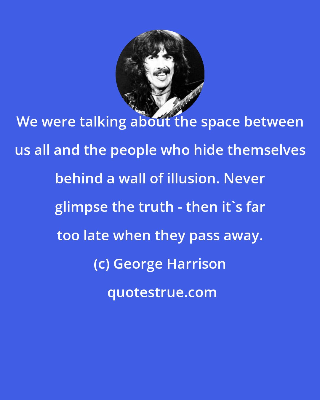 George Harrison: We were talking about the space between us all and the people who hide themselves behind a wall of illusion. Never glimpse the truth - then it's far too late when they pass away.