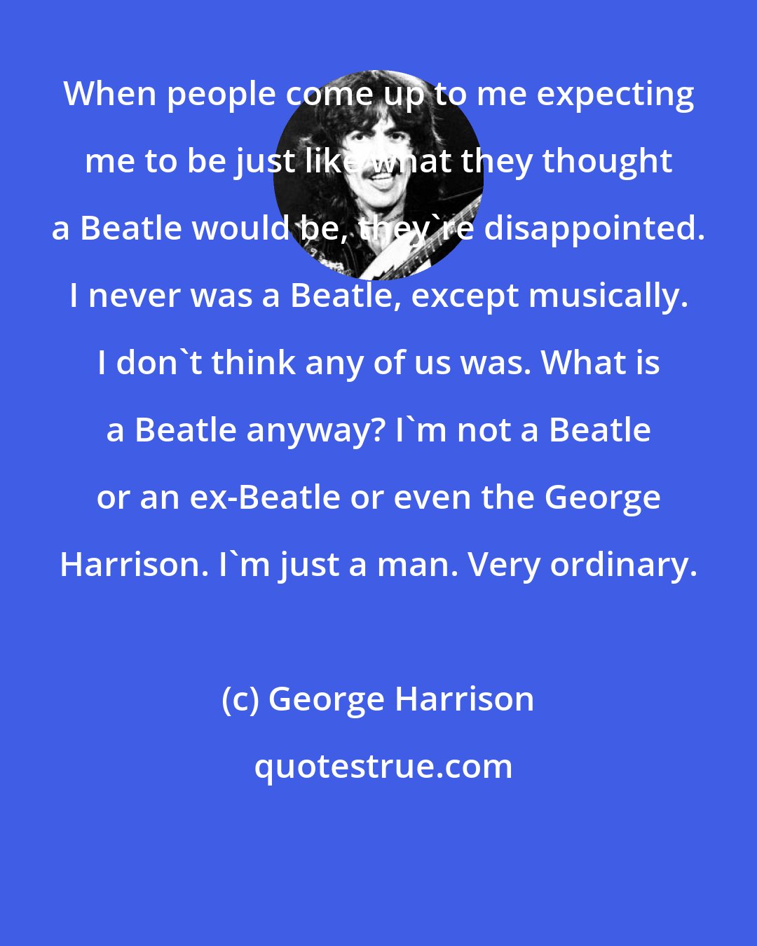 George Harrison: When people come up to me expecting me to be just like what they thought a Beatle would be, they're disappointed. I never was a Beatle, except musically. I don't think any of us was. What is a Beatle anyway? I'm not a Beatle or an ex-Beatle or even the George Harrison. I'm just a man. Very ordinary.