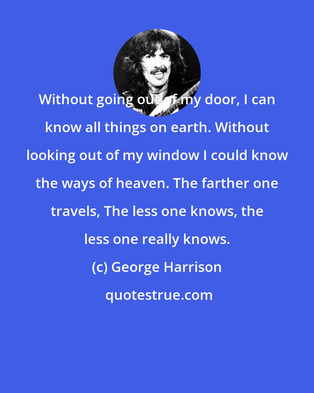 George Harrison: Without going out of my door, I can know all things on earth. Without looking out of my window I could know the ways of heaven. The farther one travels, The less one knows, the less one really knows.