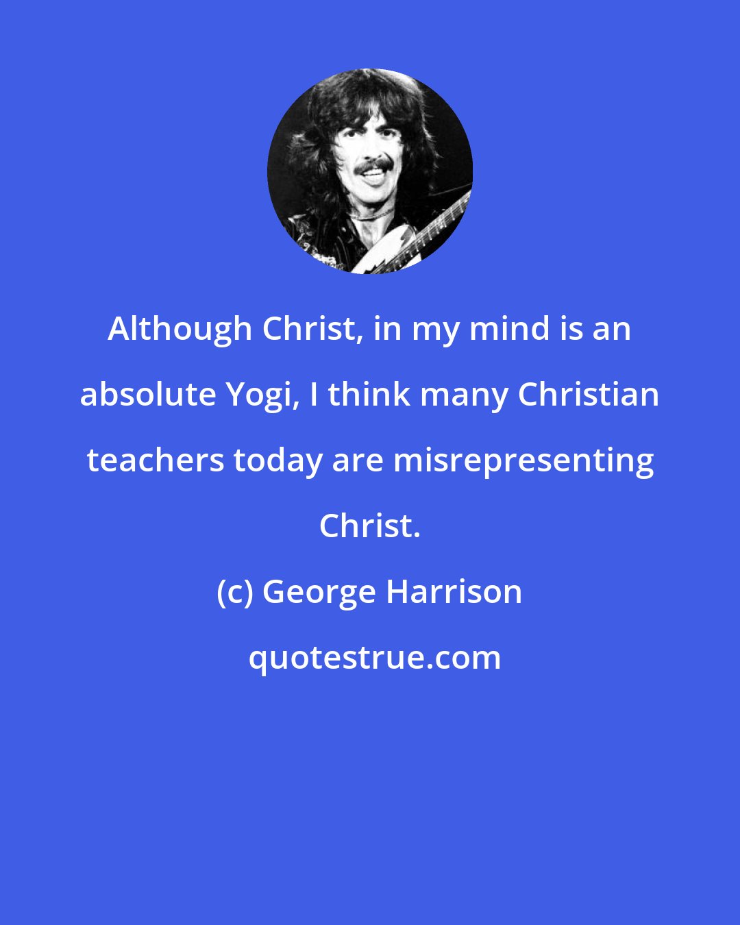 George Harrison: Although Christ, in my mind is an absolute Yogi, I think many Christian teachers today are misrepresenting Christ.