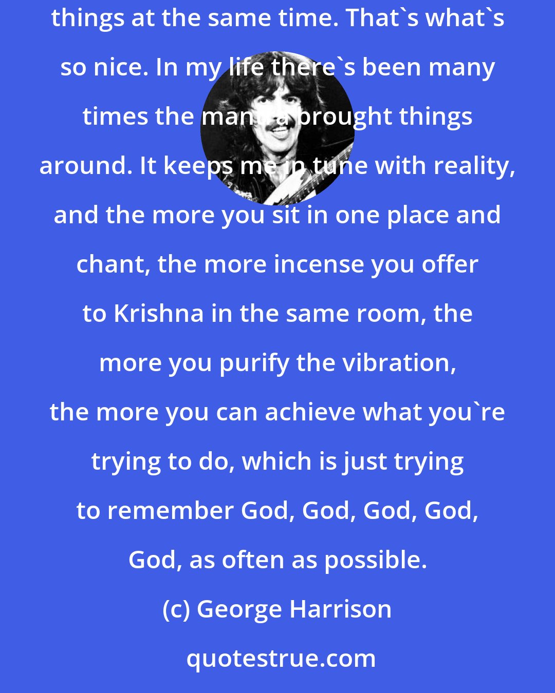 George Harrison: Chanting Hare Krishna is a type of meditation that can be practiced even if the mind is in turbulence. You can even be doing it and other things at the same time. That's what's so nice. In my life there's been many times the mantra brought things around. It keeps me in tune with reality, and the more you sit in one place and chant, the more incense you offer to Krishna in the same room, the more you purify the vibration, the more you can achieve what you're trying to do, which is just trying to remember God, God, God, God, God, as often as possible.