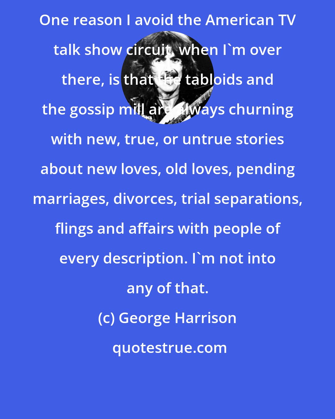 George Harrison: One reason I avoid the American TV talk show circuit, when I'm over there, is that the tabloids and the gossip mill are always churning with new, true, or untrue stories about new loves, old loves, pending marriages, divorces, trial separations, flings and affairs with people of every description. I'm not into any of that.