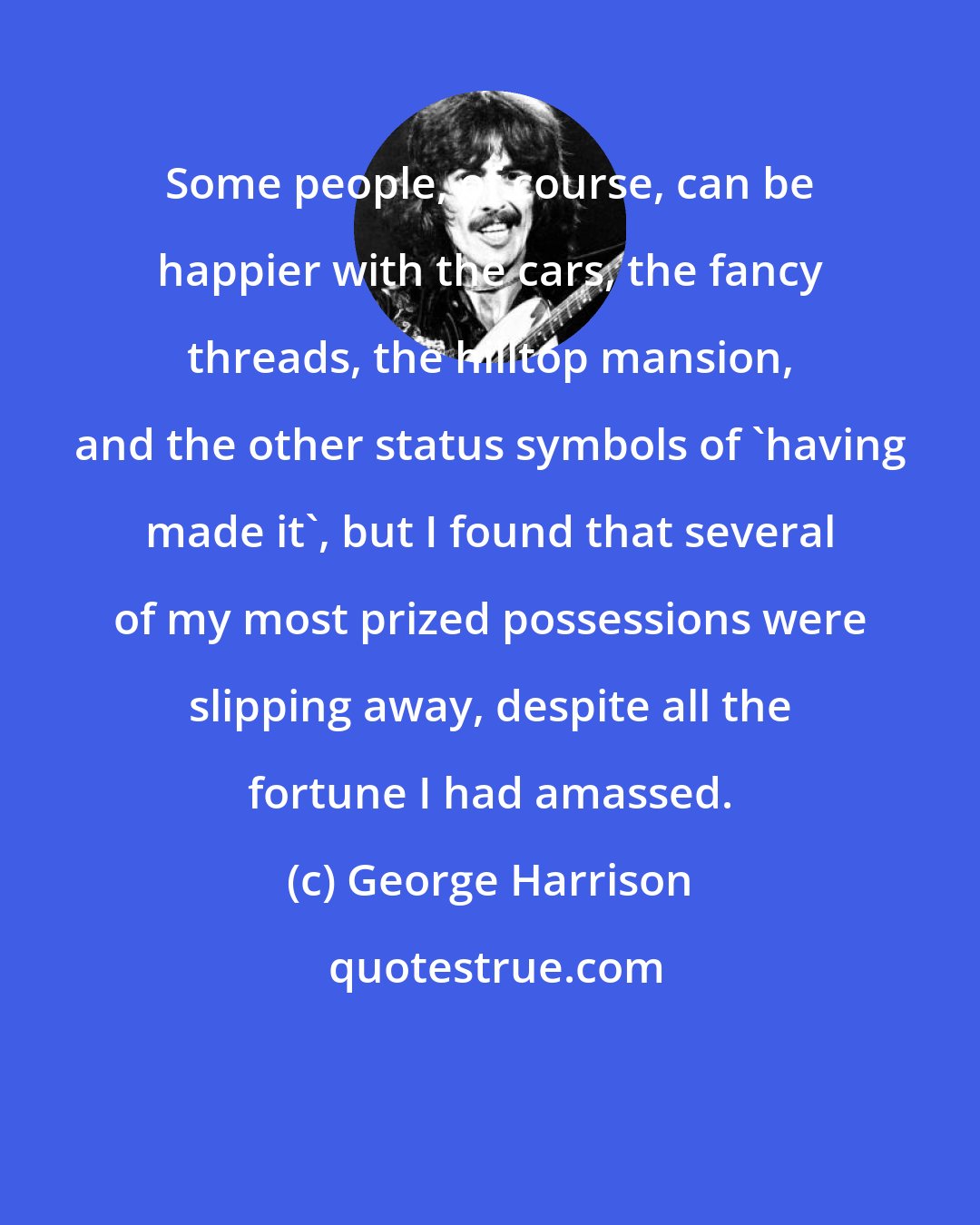 George Harrison: Some people, of course, can be happier with the cars, the fancy threads, the hilltop mansion, and the other status symbols of 'having made it', but I found that several of my most prized possessions were slipping away, despite all the fortune I had amassed.