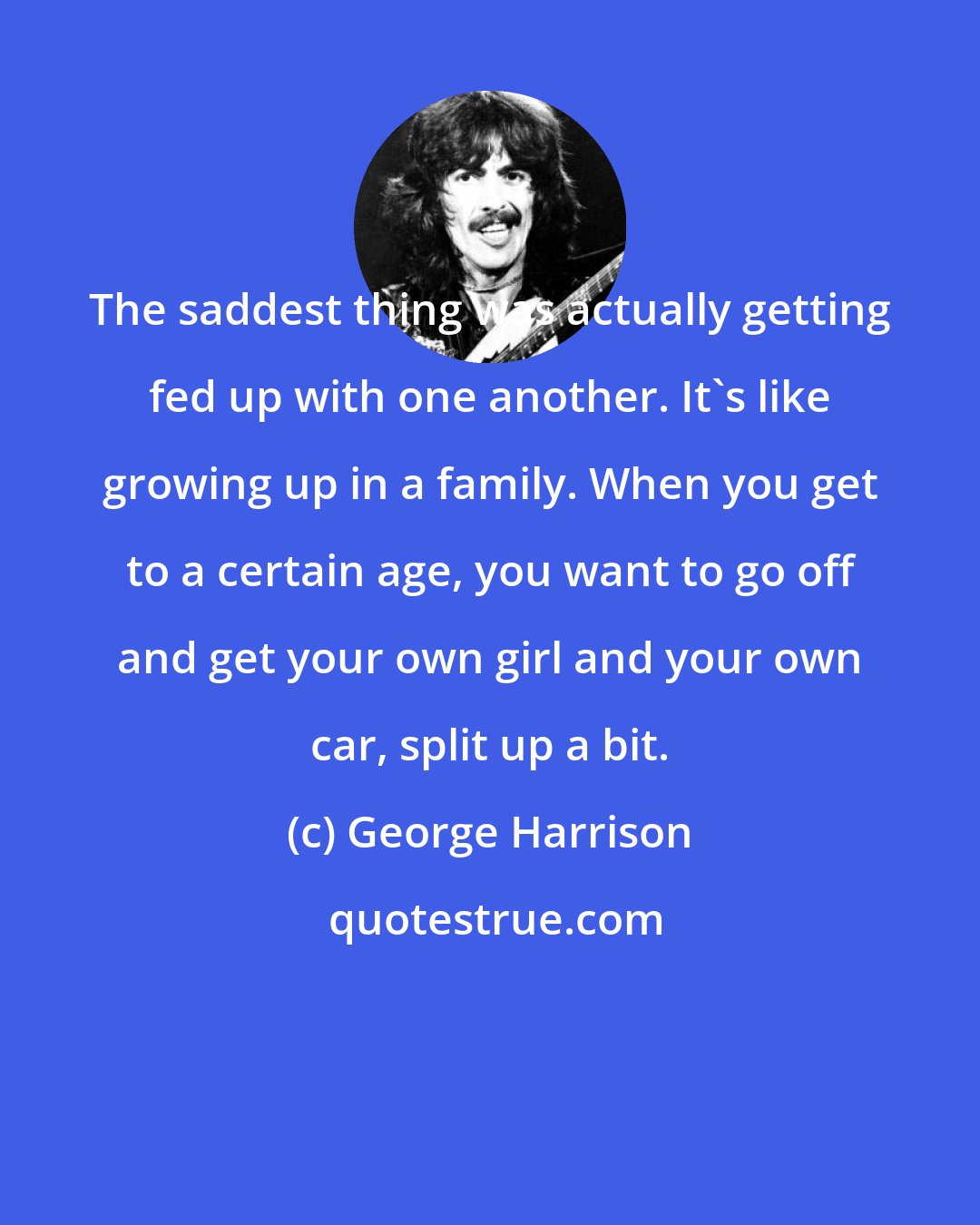 George Harrison: The saddest thing was actually getting fed up with one another. It's like growing up in a family. When you get to a certain age, you want to go off and get your own girl and your own car, split up a bit.