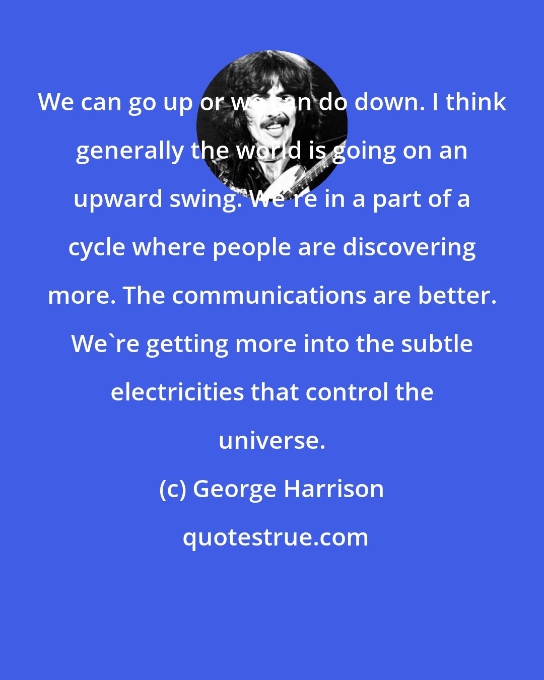 George Harrison: We can go up or we can do down. I think generally the world is going on an upward swing. We're in a part of a cycle where people are discovering more. The communications are better. We're getting more into the subtle electricities that control the universe.