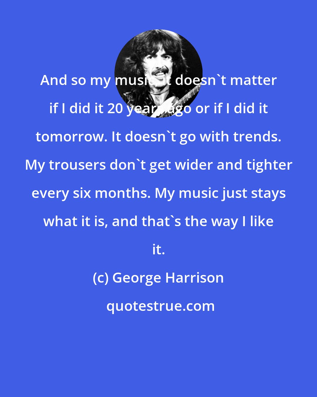 George Harrison: And so my music, it doesn't matter if I did it 20 years ago or if I did it tomorrow. It doesn't go with trends. My trousers don't get wider and tighter every six months. My music just stays what it is, and that's the way I like it.