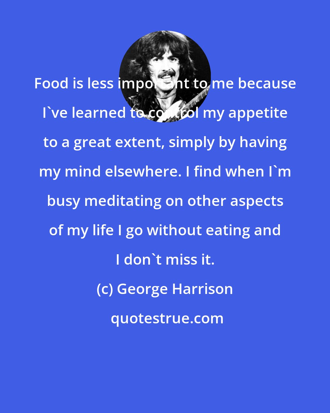 George Harrison: Food is less important to me because I've learned to control my appetite to a great extent, simply by having my mind elsewhere. I find when I'm busy meditating on other aspects of my life I go without eating and I don't miss it.