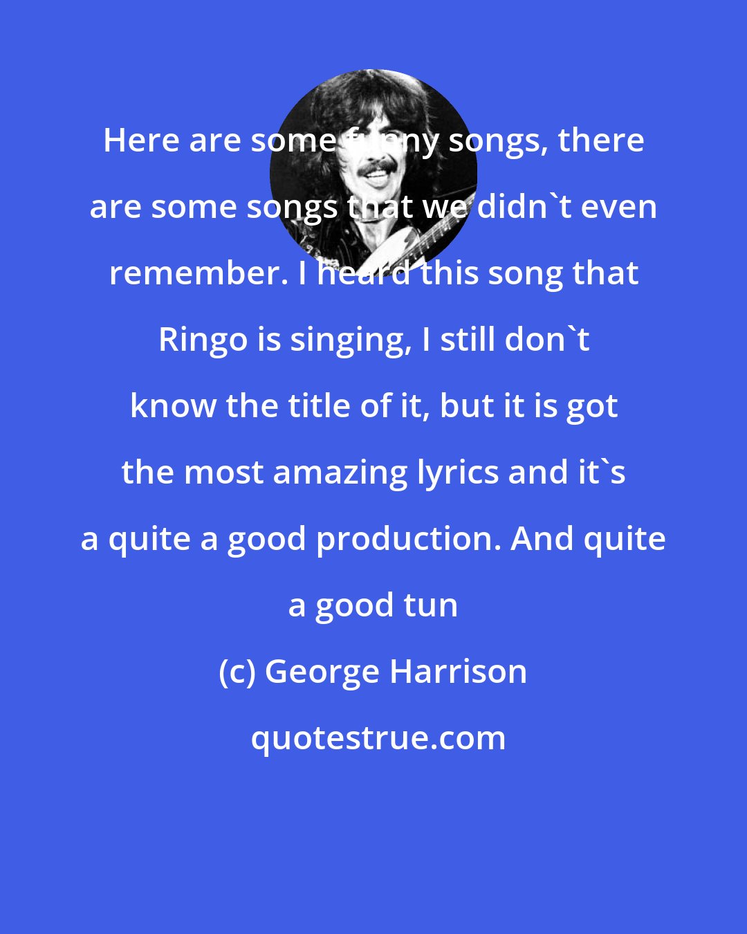 George Harrison: Here are some funny songs, there are some songs that we didn't even remember. I heard this song that Ringo is singing, I still don't know the title of it, but it is got the most amazing lyrics and it's a quite a good production. And quite a good tun