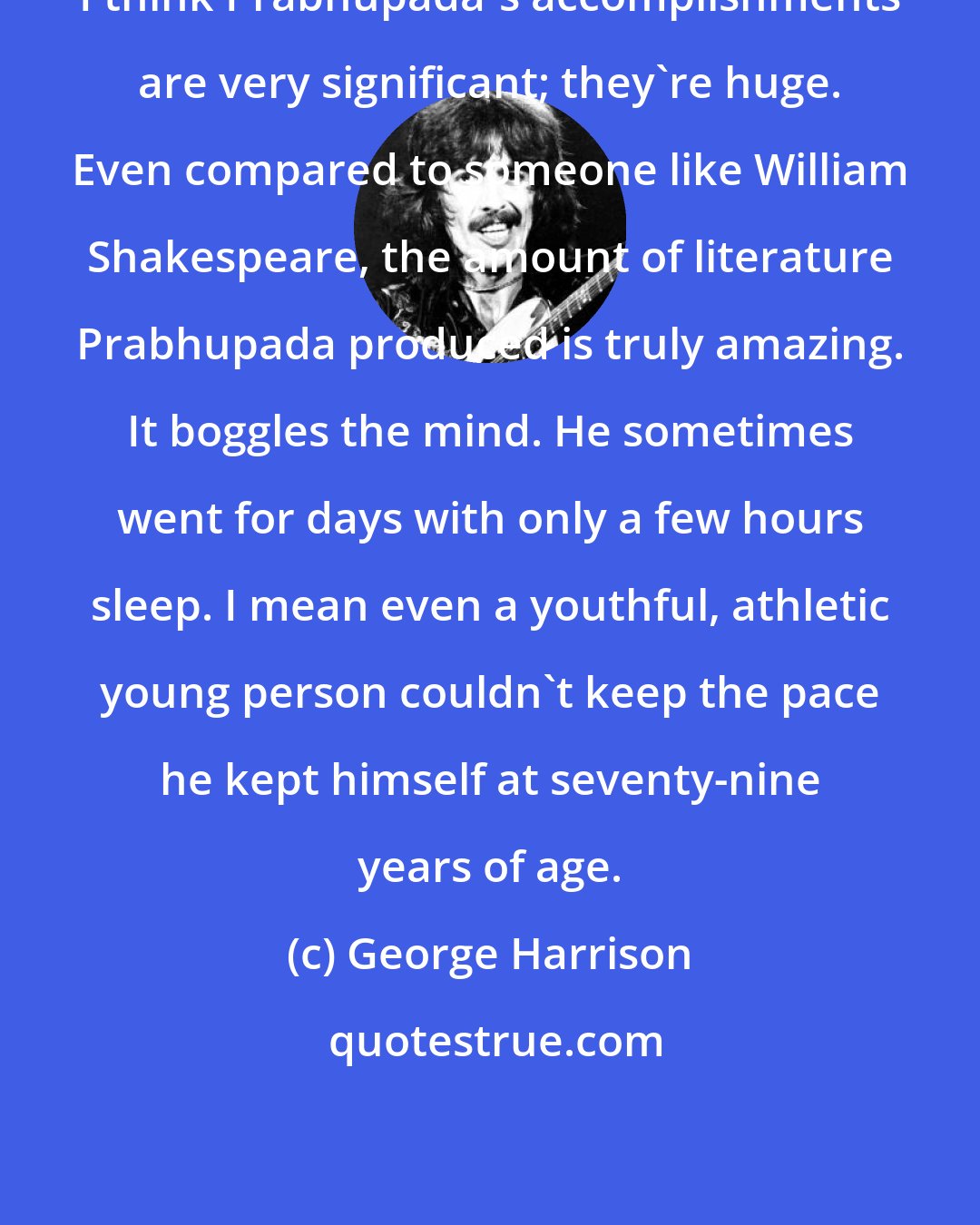 George Harrison: I think Prabhupada's accomplishments are very significant; they're huge. Even compared to someone like William Shakespeare, the amount of literature Prabhupada produced is truly amazing. It boggles the mind. He sometimes went for days with only a few hours sleep. I mean even a youthful, athletic young person couldn't keep the pace he kept himself at seventy-nine years of age.