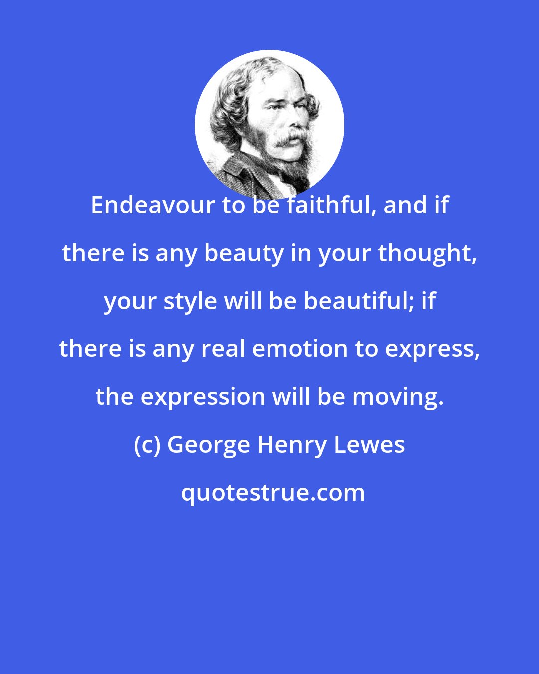 George Henry Lewes: Endeavour to be faithful, and if there is any beauty in your thought, your style will be beautiful; if there is any real emotion to express, the expression will be moving.