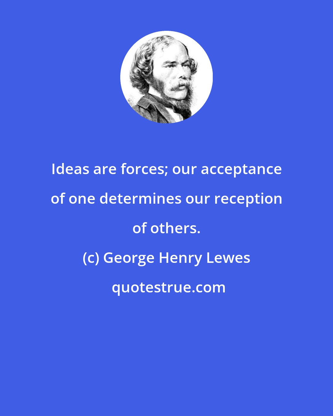 George Henry Lewes: Ideas are forces; our acceptance of one determines our reception of others.