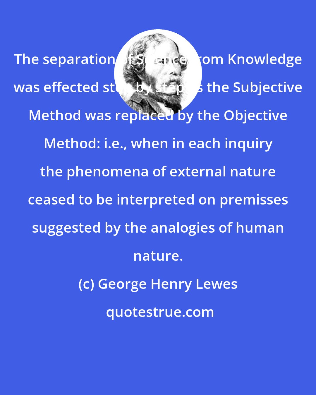 George Henry Lewes: The separation of Science from Knowledge was effected step by step as the Subjective Method was replaced by the Objective Method: i.e., when in each inquiry the phenomena of external nature ceased to be interpreted on premisses suggested by the analogies of human nature.