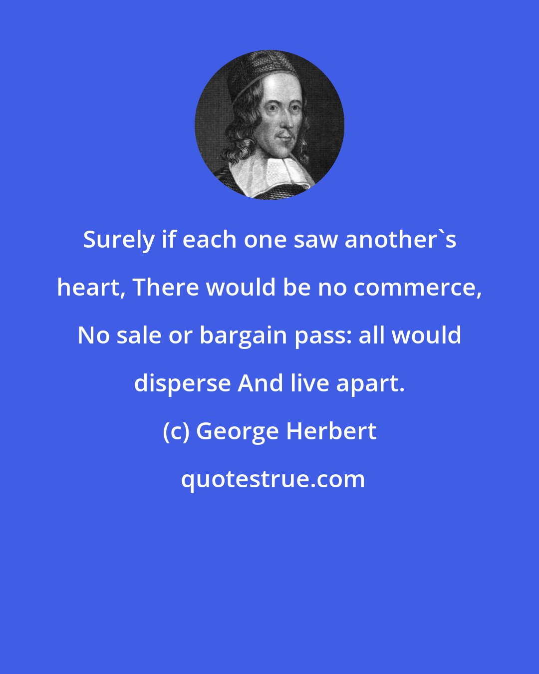 George Herbert: Surely if each one saw another's heart, There would be no commerce, No sale or bargain pass: all would disperse And live apart.