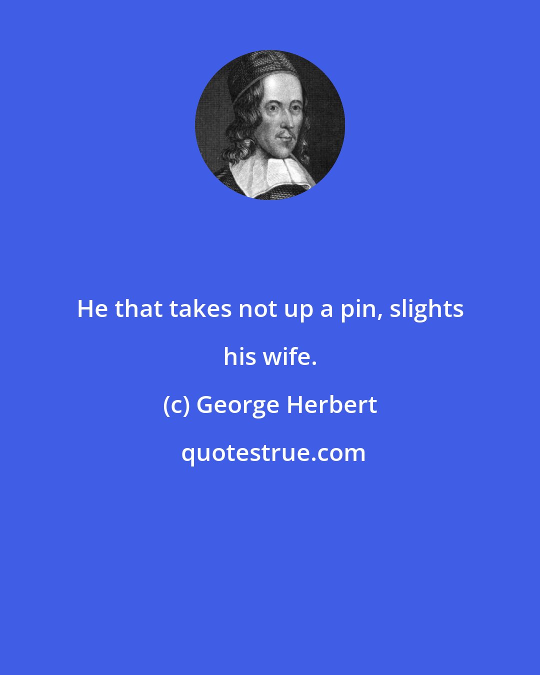 George Herbert: He that takes not up a pin, slights his wife.