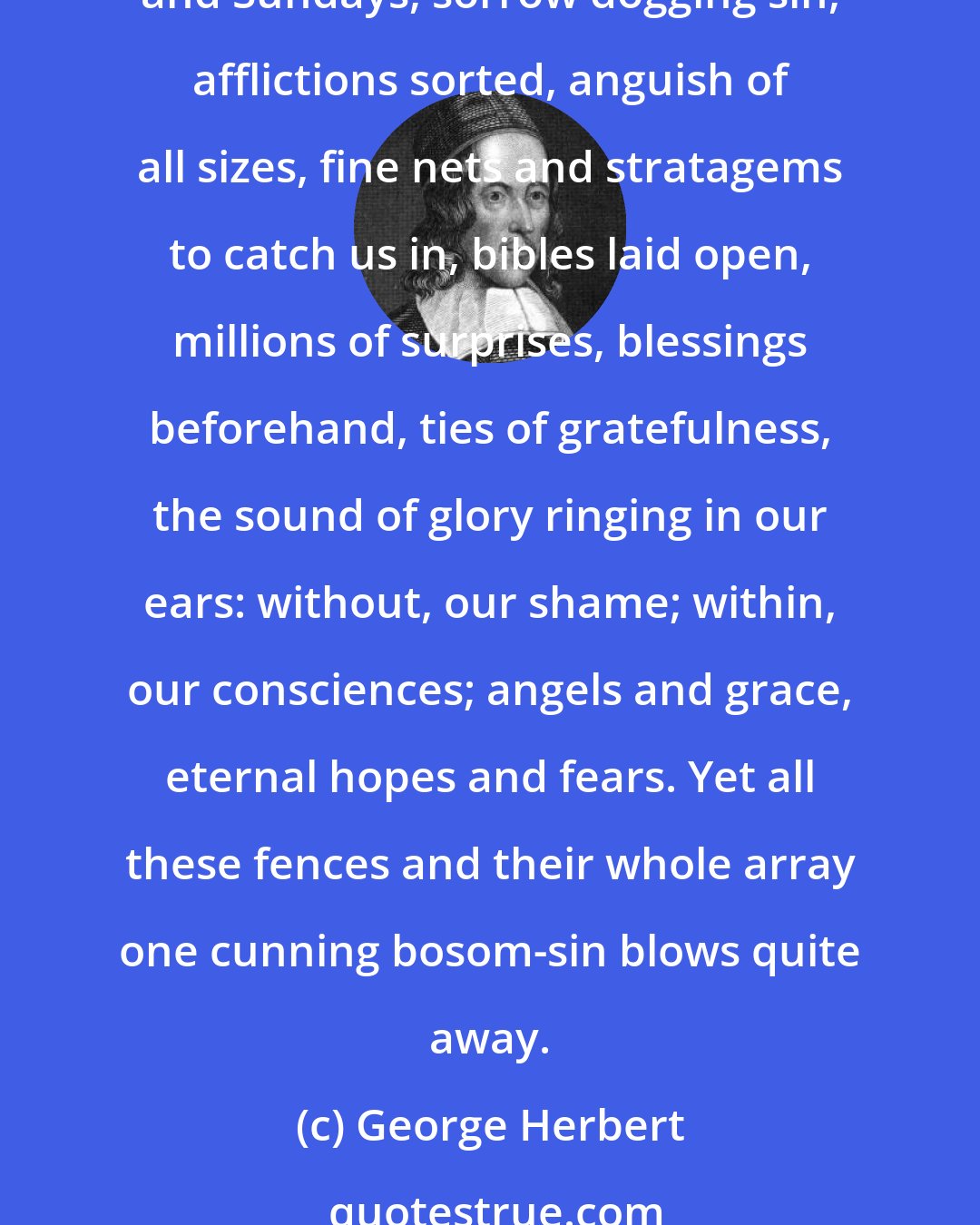 George Herbert: Lord, with what care hast Thou begirt us round! Parents first season us; then schoolmasters deliver us to laws; they send us bound to rules of reason, holy messengers, pulpits and Sundays, sorrow dogging sin, afflictions sorted, anguish of all sizes, fine nets and stratagems to catch us in, bibles laid open, millions of surprises, blessings beforehand, ties of gratefulness, the sound of glory ringing in our ears: without, our shame; within, our consciences; angels and grace, eternal hopes and fears. Yet all these fences and their whole array one cunning bosom-sin blows quite away.