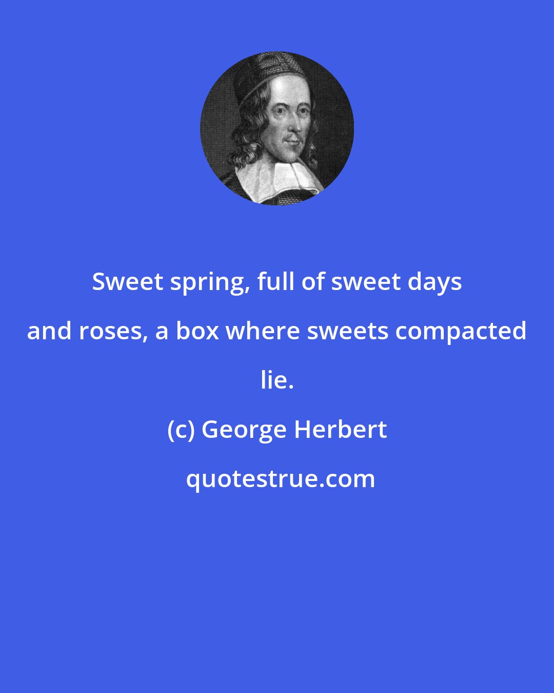 George Herbert: Sweet spring, full of sweet days and roses, a box where sweets compacted lie.