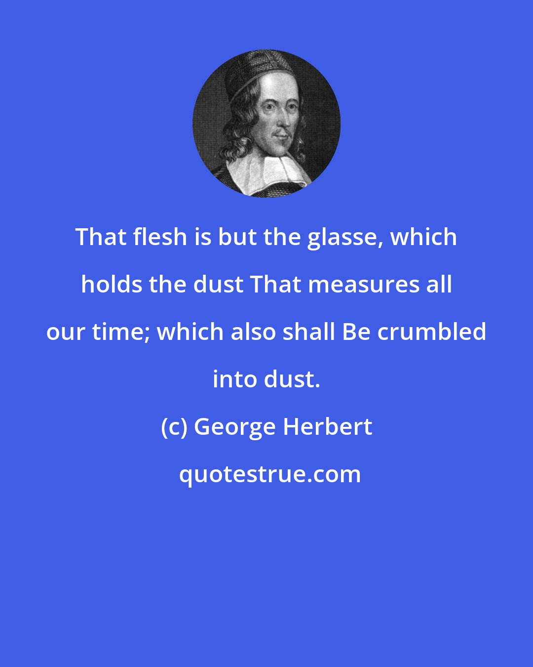 George Herbert: That flesh is but the glasse, which holds the dust That measures all our time; which also shall Be crumbled into dust.