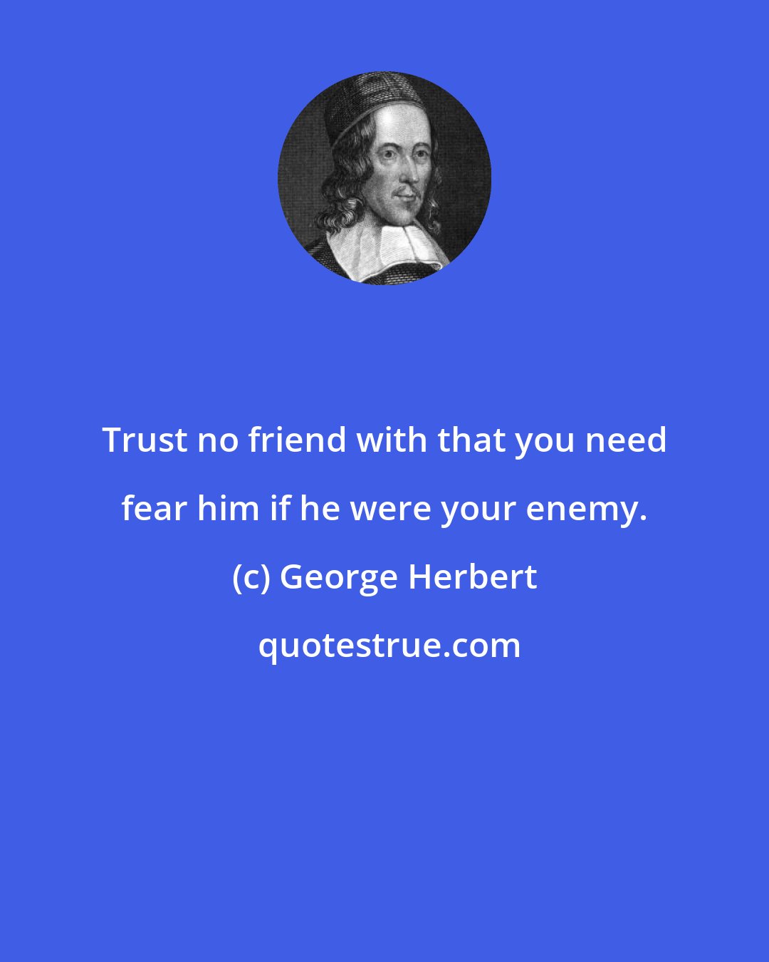 George Herbert: Trust no friend with that you need fear him if he were your enemy.