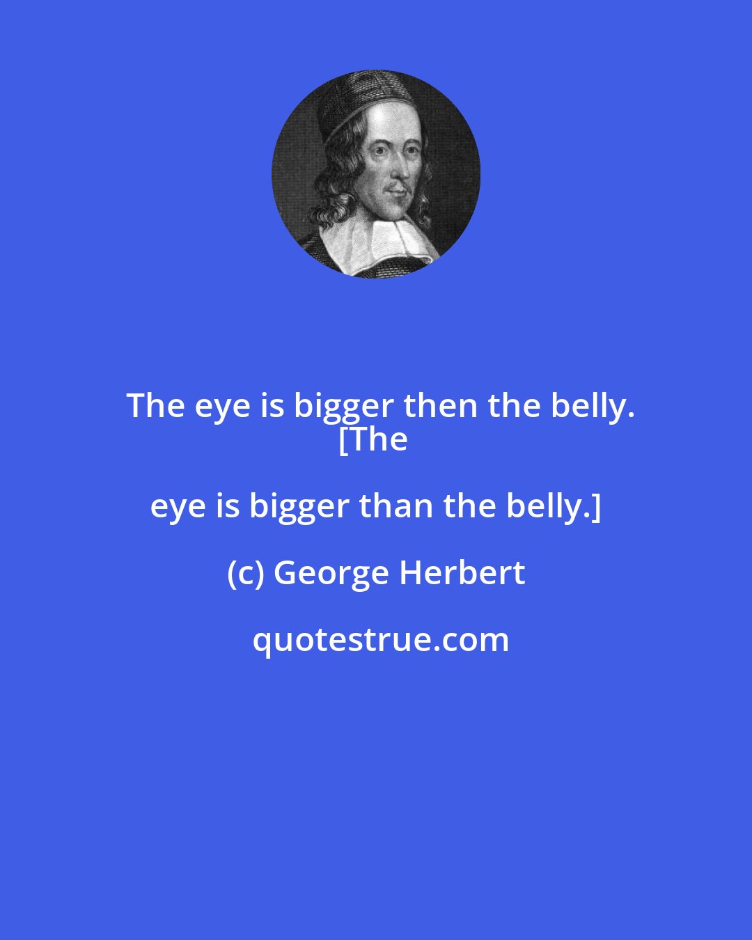 George Herbert: The eye is bigger then the belly.
[The eye is bigger than the belly.]