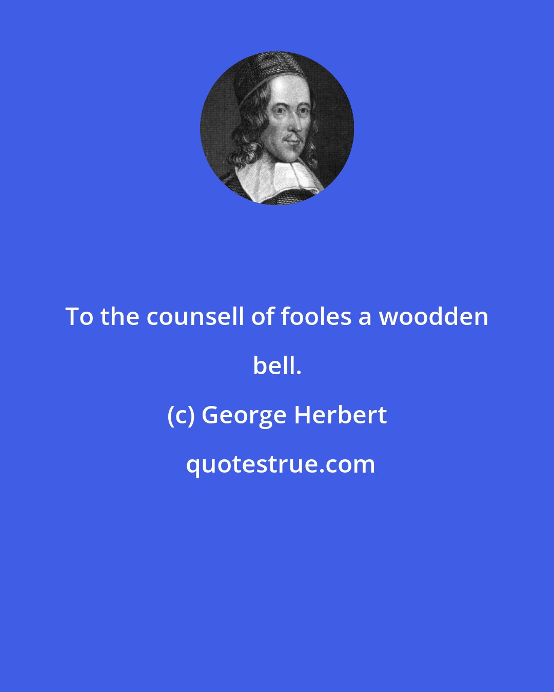 George Herbert: To the counsell of fooles a woodden bell.