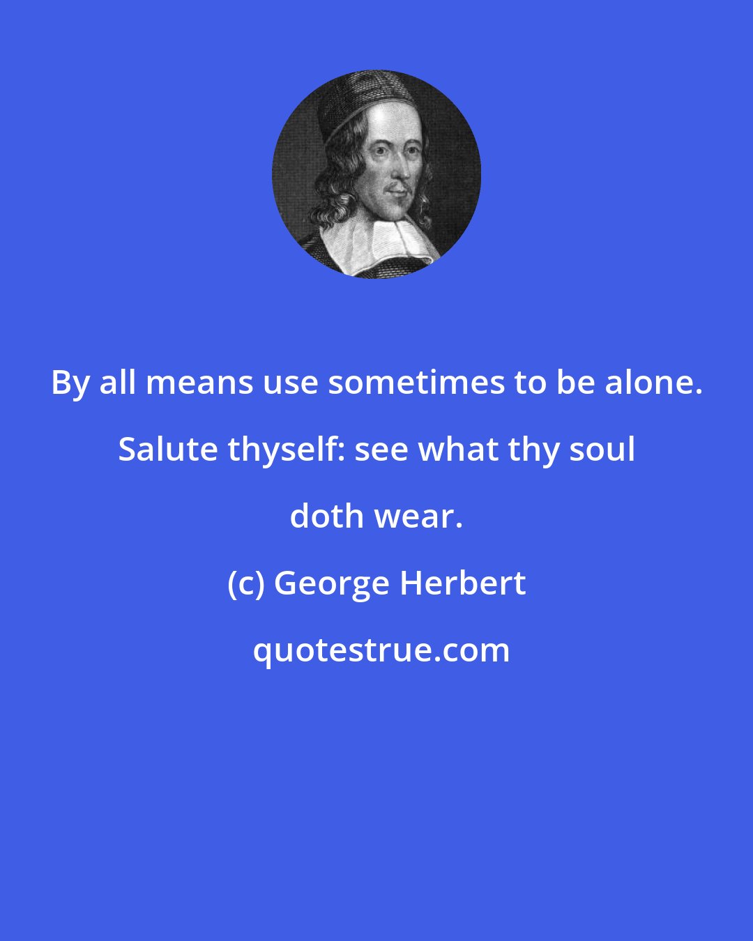 George Herbert: By all means use sometimes to be alone. Salute thyself: see what thy soul doth wear.