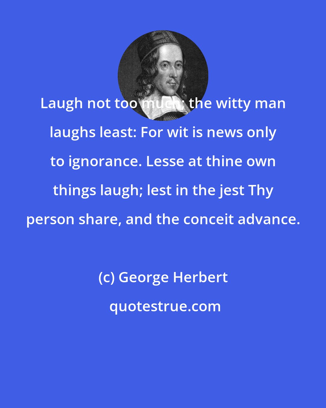 George Herbert: Laugh not too much; the witty man laughs least: For wit is news only to ignorance. Lesse at thine own things laugh; lest in the jest Thy person share, and the conceit advance.