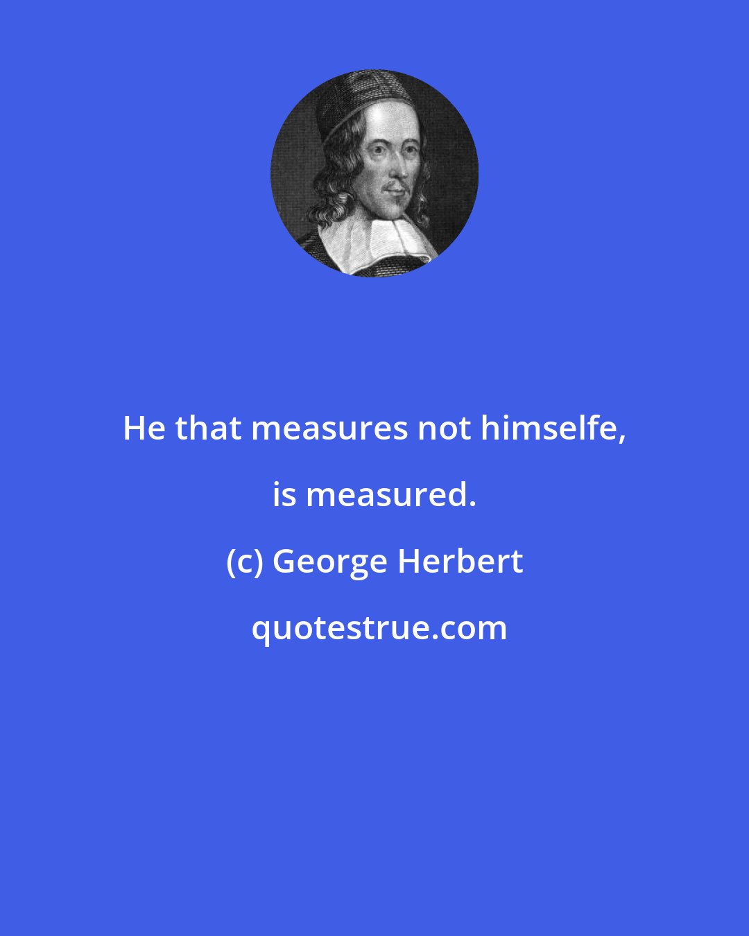 George Herbert: He that measures not himselfe, is measured.